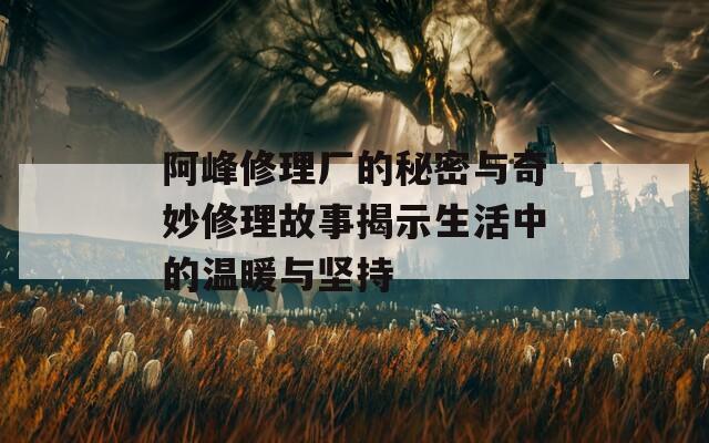 阿峰修理廠的秘密與奇妙修理故事揭示生活中的溫暖與堅持